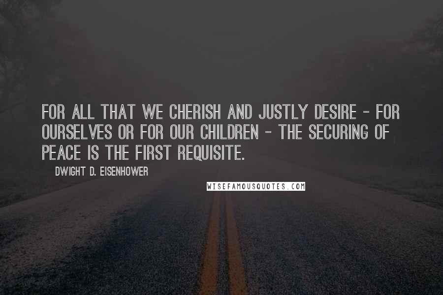 Dwight D. Eisenhower quotes: For all that we cherish and justly desire - for ourselves or for our children - the securing of peace is the first requisite.