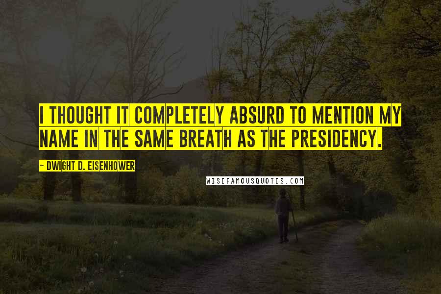 Dwight D. Eisenhower quotes: I thought it completely absurd to mention my name in the same breath as the presidency.