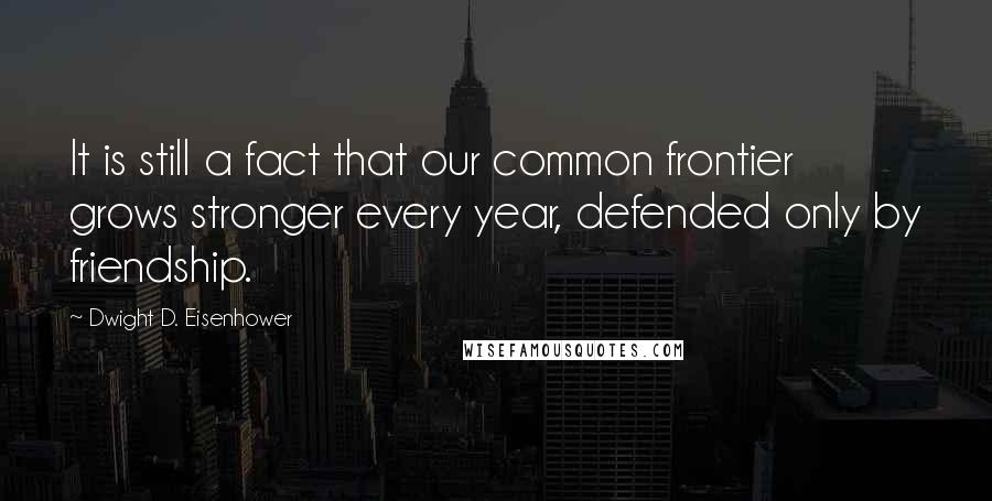 Dwight D. Eisenhower quotes: It is still a fact that our common frontier grows stronger every year, defended only by friendship.