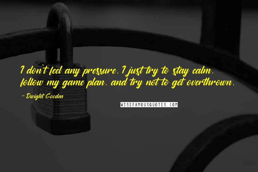 Dwight Gooden quotes: I don't feel any pressure. I just try to stay calm, follow my game plan, and try not to get overthrown. Dwight Gooden quotes: I don't feel any pressure. I just try to stay calm, follow my game plan, and try not to get overthrown.