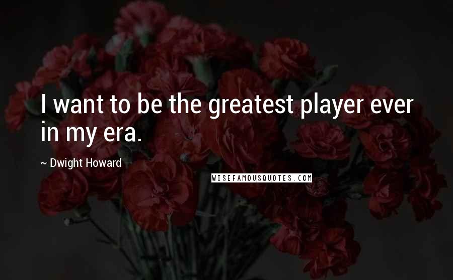 Dwight Howard quotes: I want to be the greatest player ever in my era.
