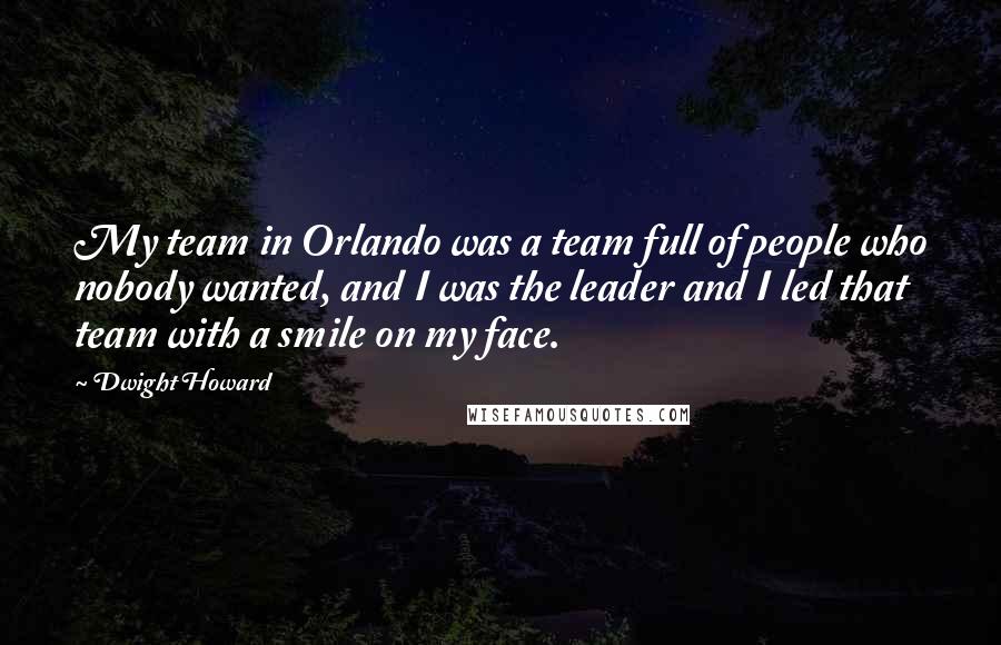 Dwight Howard quotes: My team in Orlando was a team full of people who nobody wanted, and I was the leader and I led that team with a smile on my face. Dwight Howard quotes: My team in Orlando was a team full of people who nobody wanted, and I was the leader and I led that team with a smile on my face.