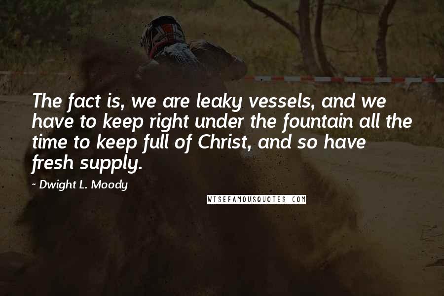 Dwight L. Moody quotes: The fact is, we are leaky vessels, and we have to keep right under the fountain all the time to keep full of Christ, and so have fresh supply.