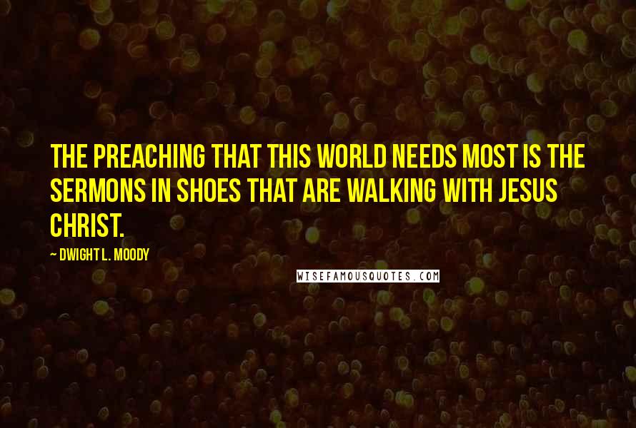 Dwight L. Moody quotes: The preaching that this world needs most is the sermons in shoes that are walking with Jesus Christ.