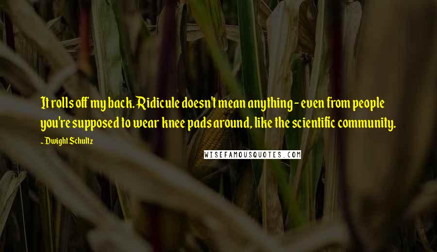 Dwight Schultz quotes: It rolls off my back. Ridicule doesn't mean anything - even from people you're supposed to wear knee pads around, like the scientific community.