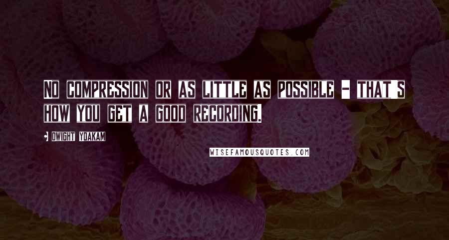 Dwight Yoakam quotes: No compression or as little as possible - that's how you get a good recording.