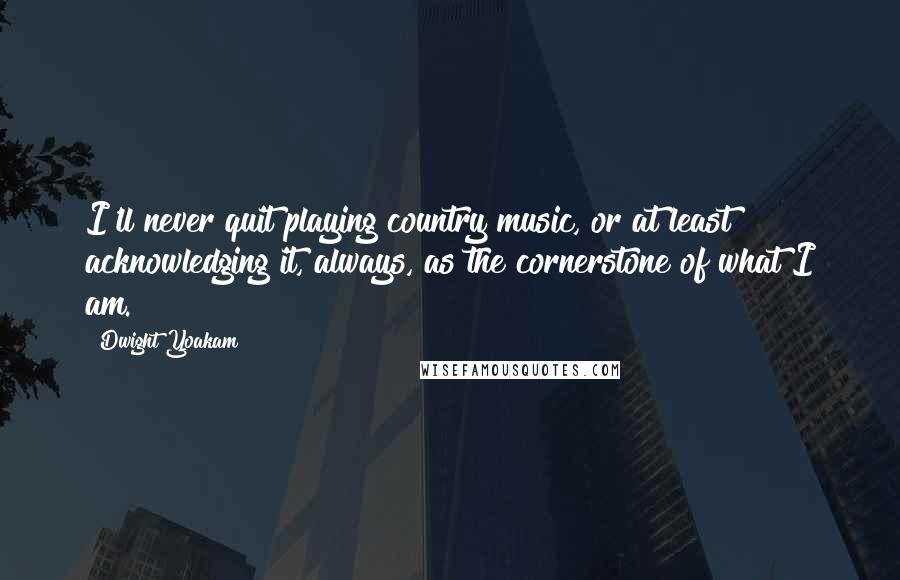 Dwight Yoakam quotes: I'll never quit playing country music, or at least acknowledging it, always, as the cornerstone of what I am. Dwight Yoakam quotes: I'll never quit playing country music, or at least acknowledging it, always, as the cornerstone of what I am.