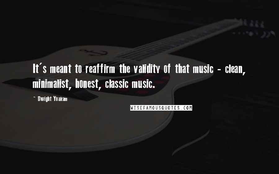 Dwight Yoakam quotes: It's meant to reaffirm the validity of that music - clean, minimalist, honest, classic music.