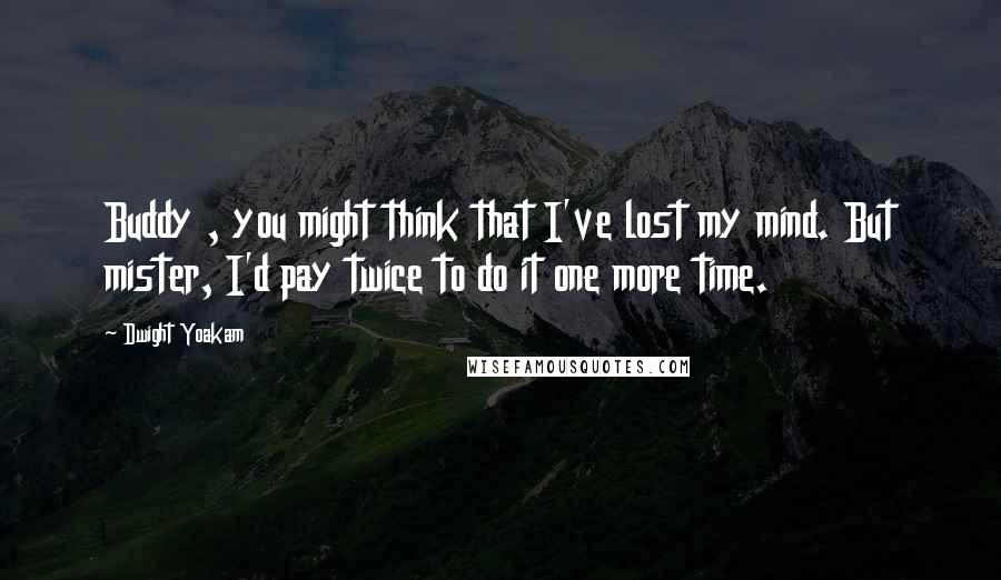 Dwight Yoakam quotes: Buddy , you might think that I've lost my mind. But mister, I'd pay twice to do it one more time.