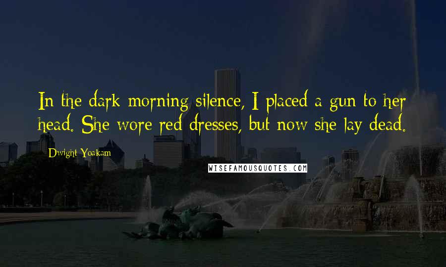 Dwight Yoakam quotes: In the dark morning silence, I placed a gun to her head. She wore red dresses, but now she lay dead.