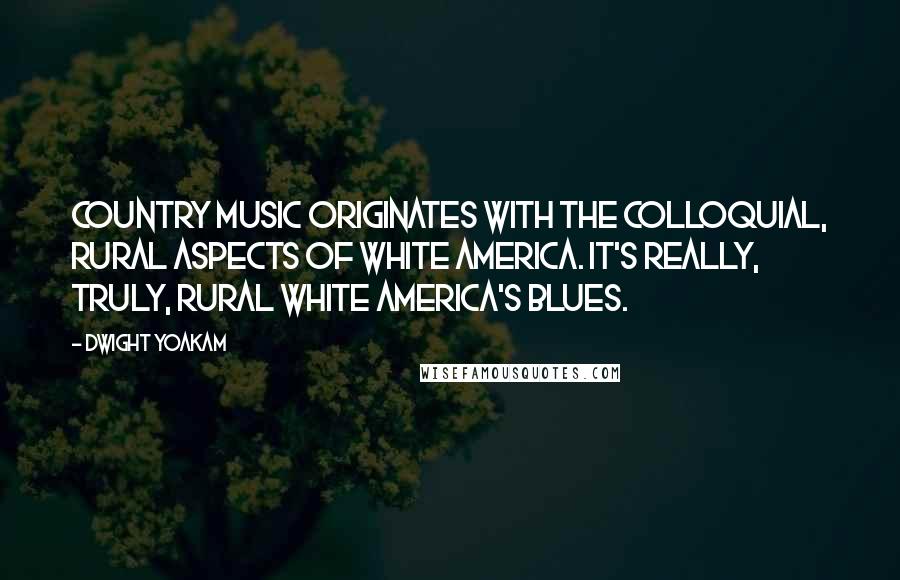 Dwight Yoakam quotes: Country music originates with the colloquial, rural aspects of white America. It's really, truly, rural white America's blues.