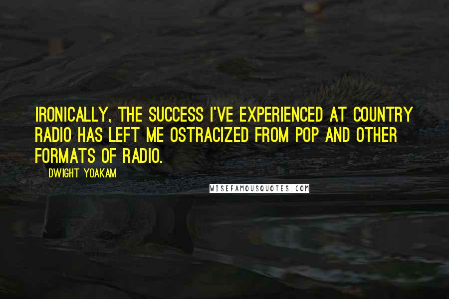 Dwight Yoakam quotes: Ironically, the success I've experienced at country radio has left me ostracized from pop and other formats of radio. Dwight Yoakam quotes: Ironically, the success I've experienced at country radio has left me ostracized from pop and other formats of radio.
