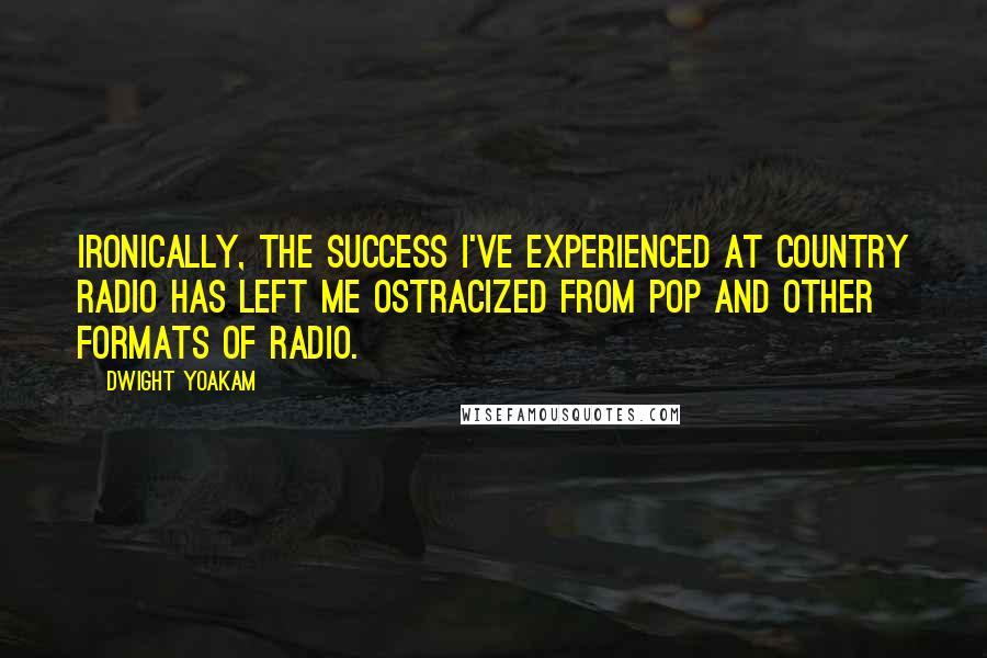 Dwight Yoakam quotes: Ironically, the success I've experienced at country radio has left me ostracized from pop and other formats of radio.