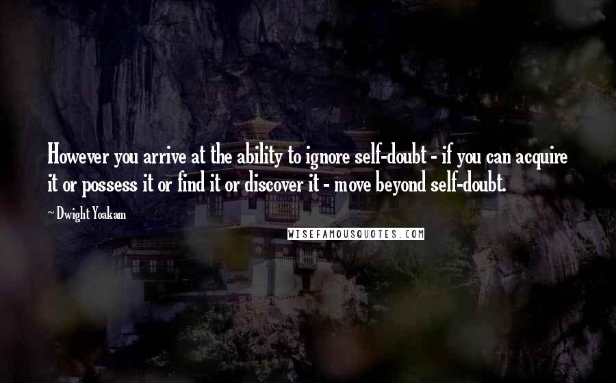 Dwight Yoakam quotes: However you arrive at the ability to ignore self-doubt - if you can acquire it or possess it or find it or discover it - move beyond self-doubt.