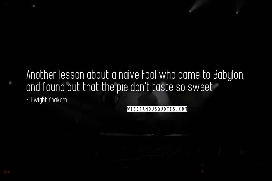 Dwight Yoakam quotes: Another lesson about a naive fool who came to Babylon, and found out that the pie don't taste so sweet.