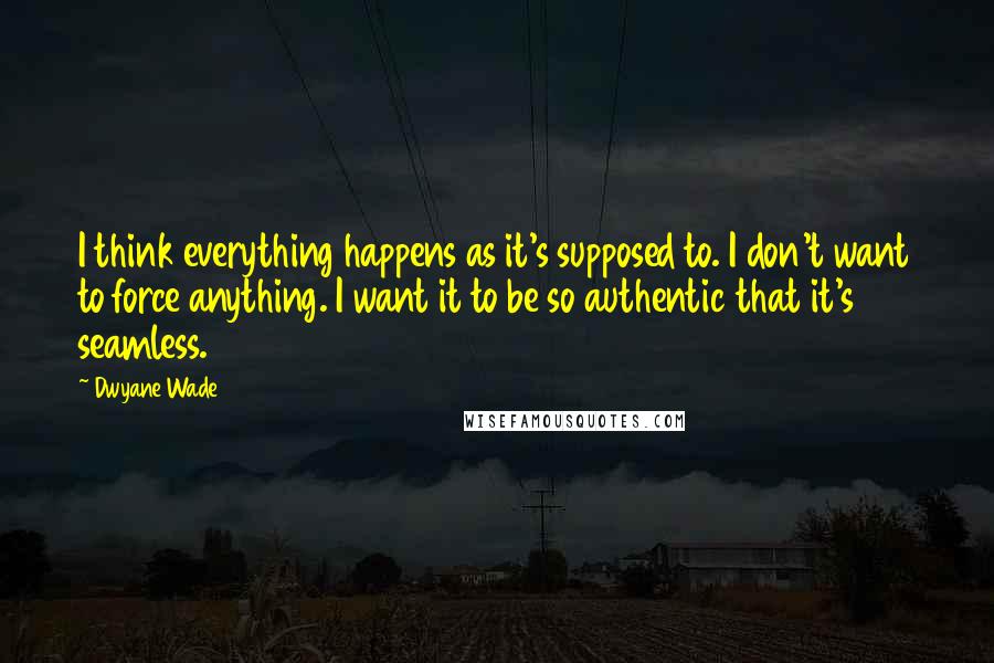 Dwyane Wade quotes: I think everything happens as it's supposed to. I don't want to force anything. I want it to be so authentic that it's seamless.