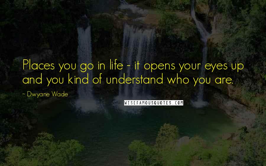 Dwyane Wade quotes: Places you go in life - it opens your eyes up and you kind of understand who you are.