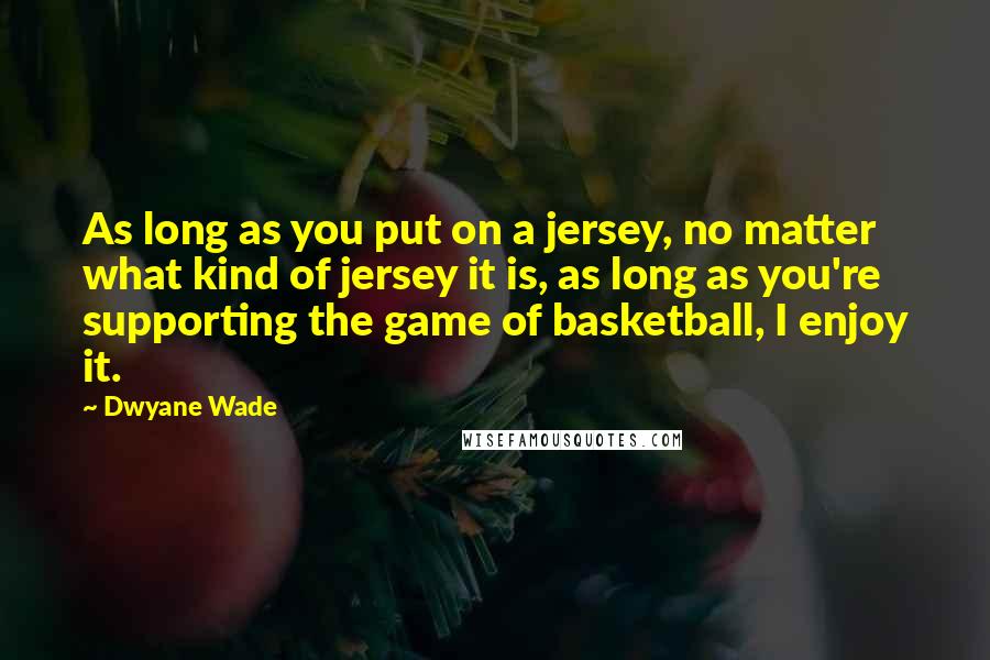 Dwyane Wade quotes: As long as you put on a jersey, no matter what kind of jersey it is, as long as you're supporting the game of basketball, I enjoy it.