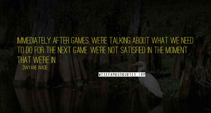 Dwyane Wade quotes: Immediately after games, we're talking about what we need to do for the next game. We're not satisfied in the moment that we're in.