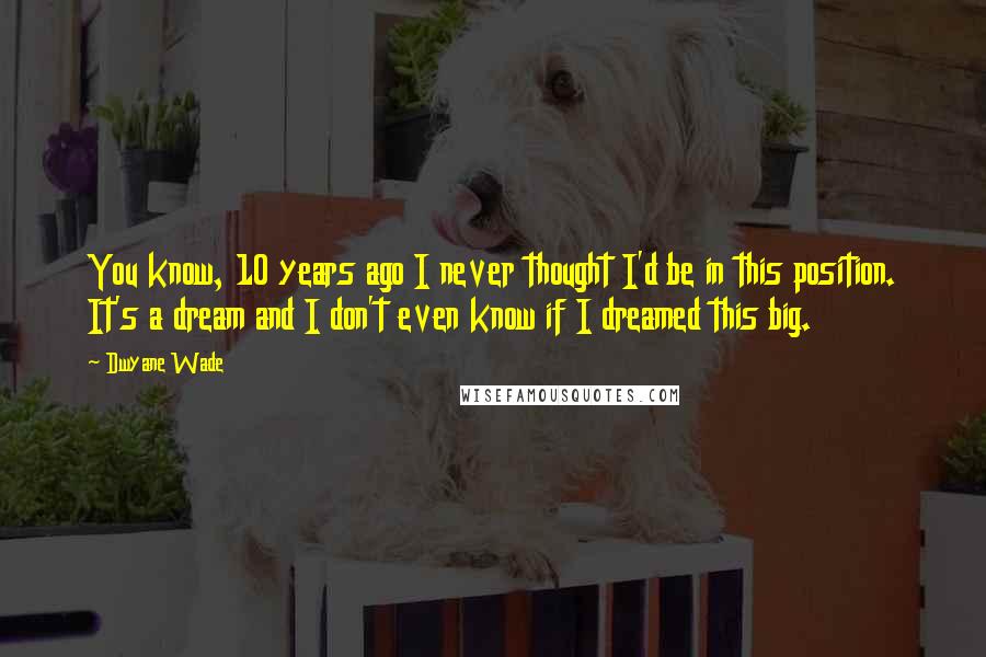 Dwyane Wade quotes: You know, 10 years ago I never thought I'd be in this position. It's a dream and I don't even know if I dreamed this big.
