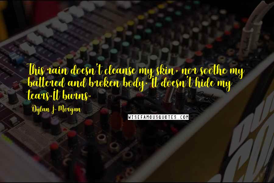 Dylan J. Morgan quotes: This rain doesn't cleanse my skin, nor soothe my battered and broken body. It doesn't hide my tears.It burns. Dylan J. Morgan quotes: This rain doesn't cleanse my skin, nor soothe my battered and broken body. It doesn't hide my tears.It burns.
