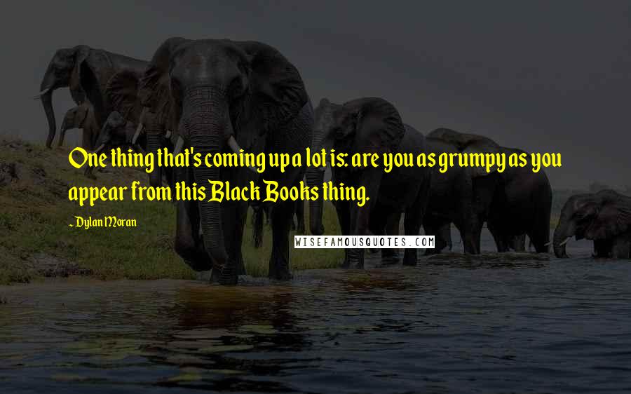 Dylan Moran quotes: One thing that's coming up a lot is: are you as grumpy as you appear from this Black Books thing.