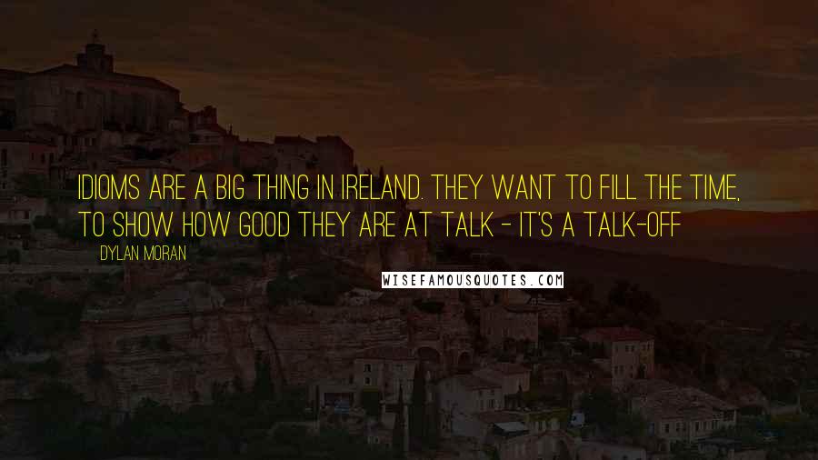 Dylan Moran quotes: Idioms are a big thing in Ireland. They want to fill the time, to show how good they are at talk - it's a talk-off Dylan Moran quotes: Idioms are a big thing in Ireland. They want to fill the time, to show how good they are at talk - it's a talk-off