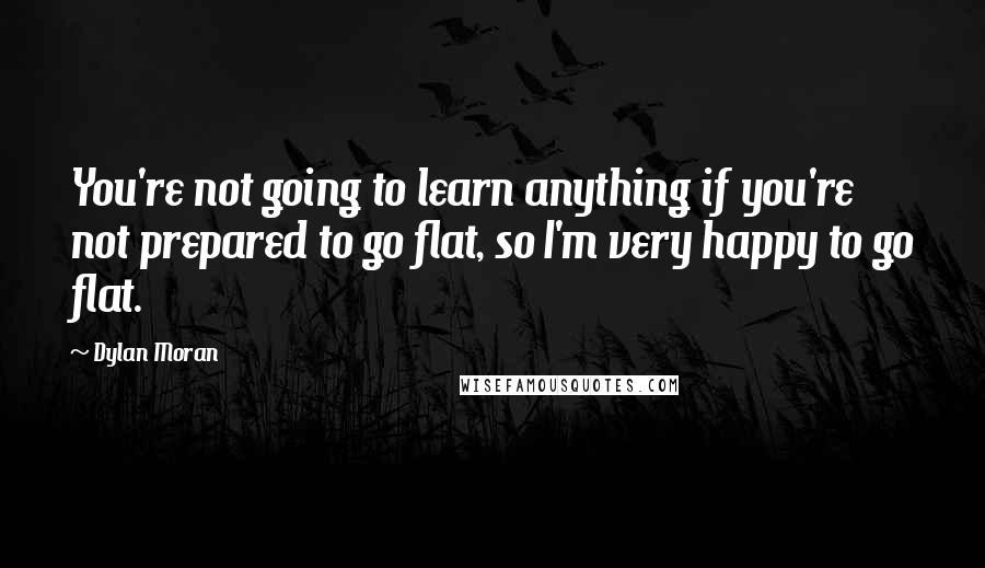 Dylan Moran quotes: You're not going to learn anything if you're not prepared to go flat, so I'm very happy to go flat.