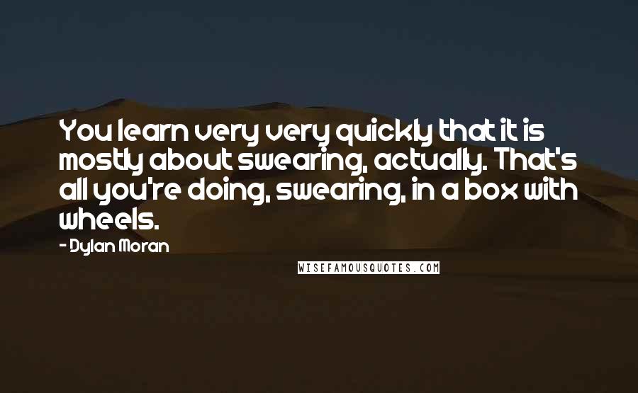 Dylan Moran quotes: You learn very very quickly that it is mostly about swearing, actually. That's all you're doing, swearing, in a box with wheels.