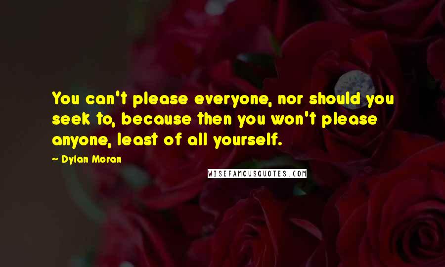Dylan Moran quotes: You can't please everyone, nor should you seek to, because then you won't please anyone, least of all yourself. Dylan Moran quotes: You can't please everyone, nor should you seek to, because then you won't please anyone, least of all yourself.