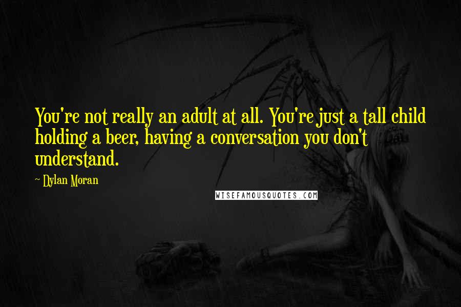 Dylan Moran quotes: You're not really an adult at all. You're just a tall child holding a beer, having a conversation you don't understand. Dylan Moran quotes: You're not really an adult at all. You're just a tall child holding a beer, having a conversation you don't understand.