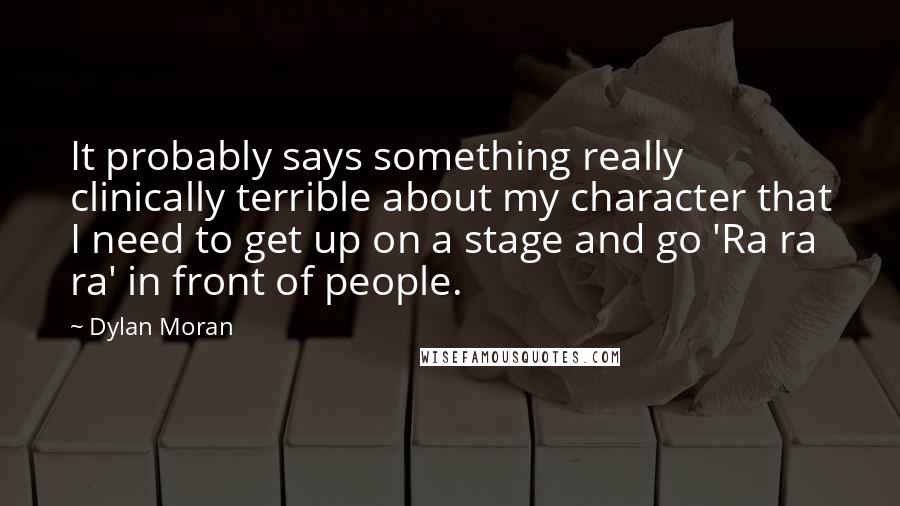 Dylan Moran quotes: It probably says something really clinically terrible about my character that I need to get up on a stage and go 'Ra ra ra' in front of people. Dylan Moran quotes: It probably says something really clinically terrible about my character that I need to get up on a stage and go 'Ra ra ra' in front of people.