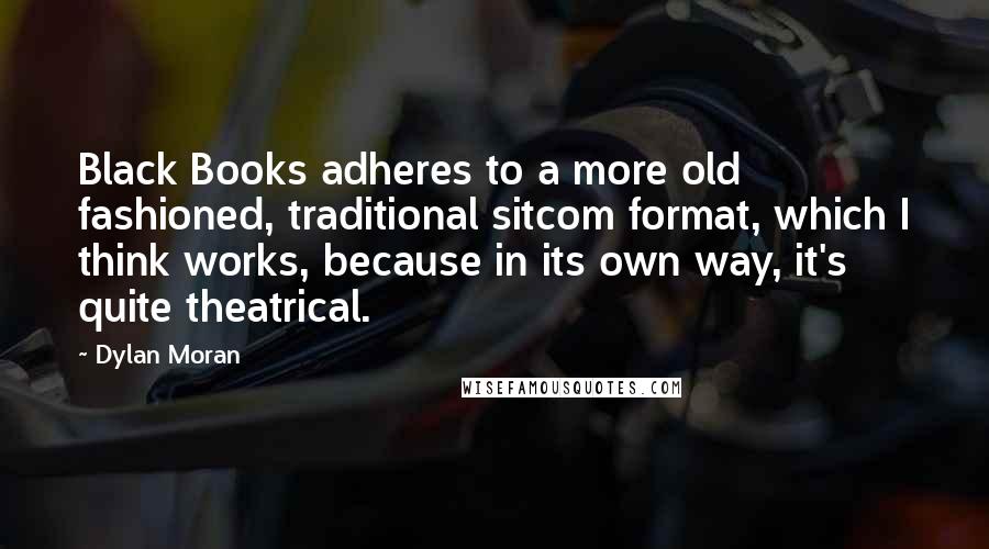 Dylan Moran quotes: Black Books adheres to a more old fashioned, traditional sitcom format, which I think works, because in its own way, it's quite theatrical. Dylan Moran quotes: Black Books adheres to a more old fashioned, traditional sitcom format, which I think works, because in its own way, it's quite theatrical.