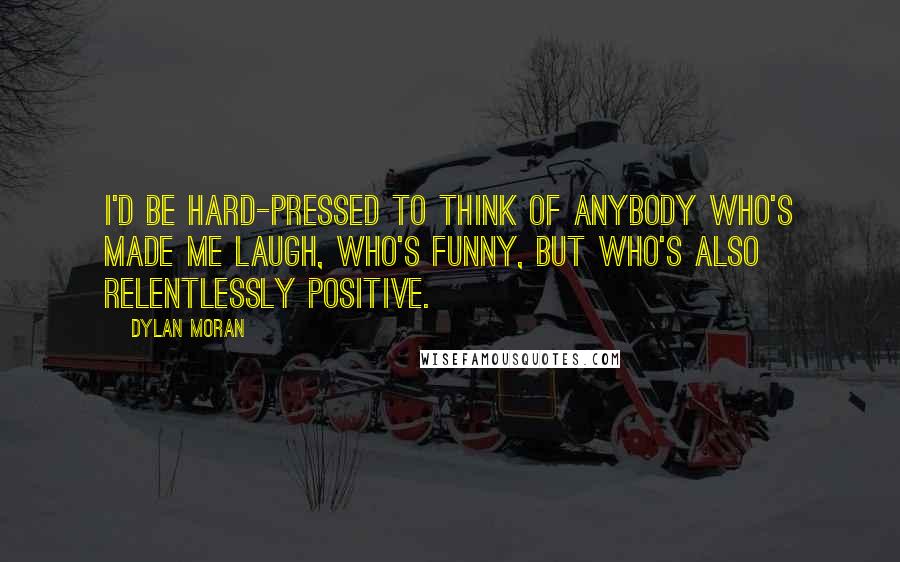 Dylan Moran quotes: I'd be hard-pressed to think of anybody who's made me laugh, who's funny, but who's also relentlessly positive. Dylan Moran quotes: I'd be hard-pressed to think of anybody who's made me laugh, who's funny, but who's also relentlessly positive.