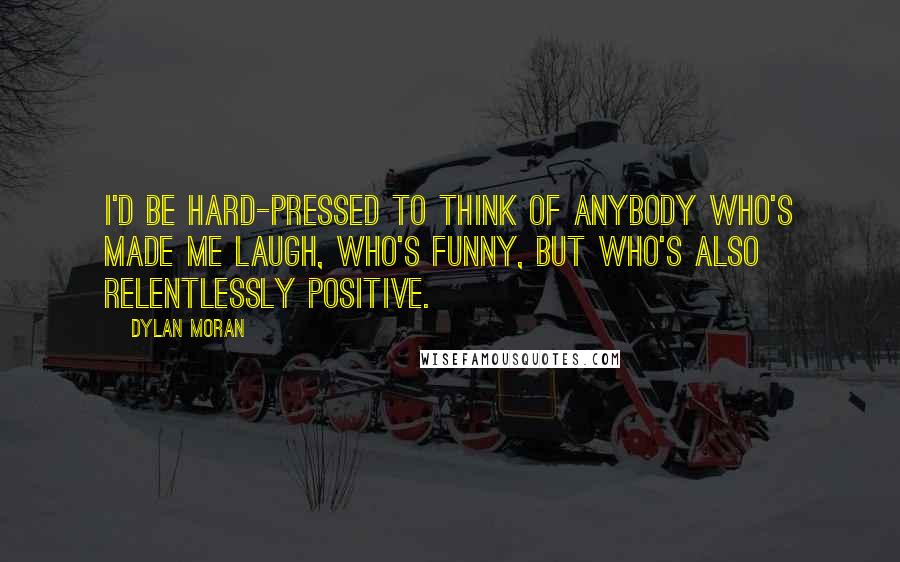 Dylan Moran quotes: I'd be hard-pressed to think of anybody who's made me laugh, who's funny, but who's also relentlessly positive.