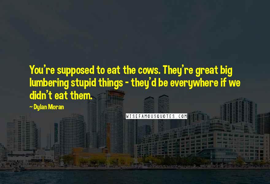 Dylan Moran quotes: You're supposed to eat the cows. They're great big lumbering stupid things - they'd be everywhere if we didn't eat them. Dylan Moran quotes: You're supposed to eat the cows. They're great big lumbering stupid things - they'd be everywhere if we didn't eat them.