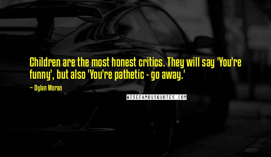 Dylan Moran quotes: Children are the most honest critics. They will say 'You're funny', but also 'You're pathetic - go away.' Dylan Moran quotes: Children are the most honest critics. They will say 'You're funny', but also 'You're pathetic - go away.'