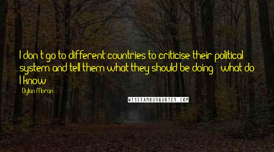 Dylan Moran quotes: I don't go to different countries to criticise their political system and tell them what they should be doing - what do I know? Dylan Moran quotes: I don't go to different countries to criticise their political system and tell them what they should be doing - what do I know?