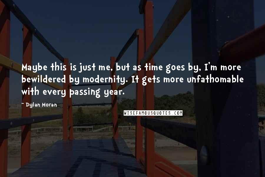 Dylan Moran quotes: Maybe this is just me, but as time goes by, I'm more bewildered by modernity. It gets more unfathomable with every passing year. Dylan Moran quotes: Maybe this is just me, but as time goes by, I'm more bewildered by modernity. It gets more unfathomable with every passing year.