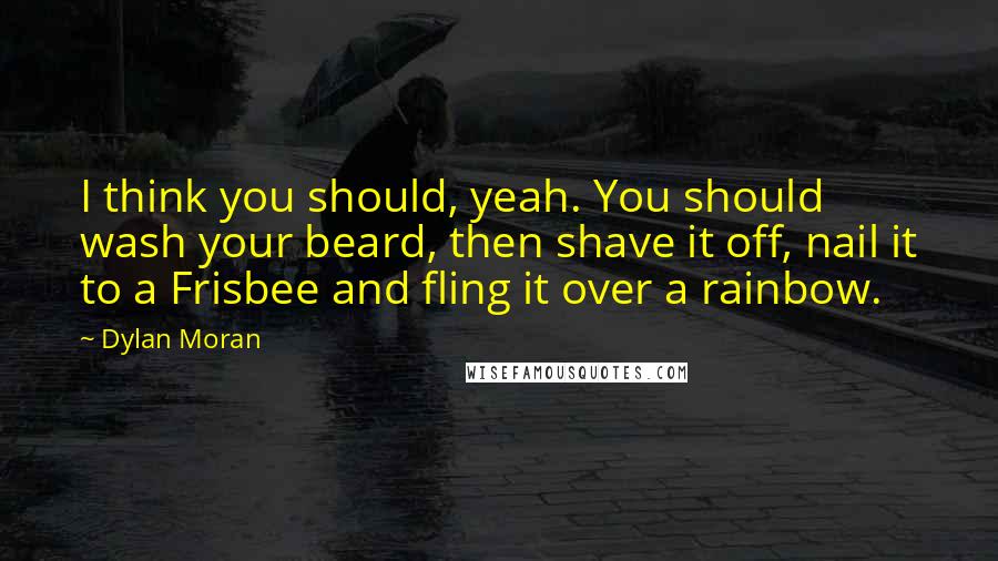 Dylan Moran quotes: I think you should, yeah. You should wash your beard, then shave it off, nail it to a Frisbee and fling it over a rainbow.