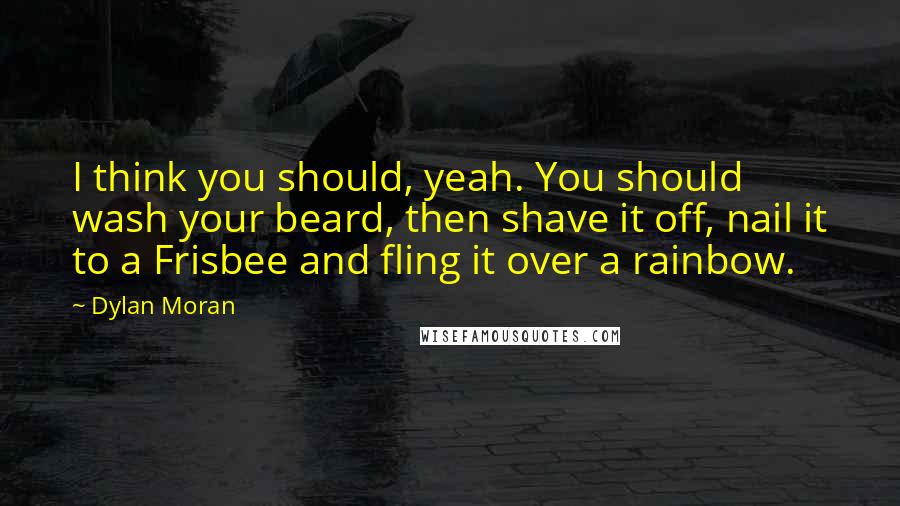 Dylan Moran quotes: I think you should, yeah. You should wash your beard, then shave it off, nail it to a Frisbee and fling it over a rainbow. Dylan Moran quotes: I think you should, yeah. You should wash your beard, then shave it off, nail it to a Frisbee and fling it over a rainbow.