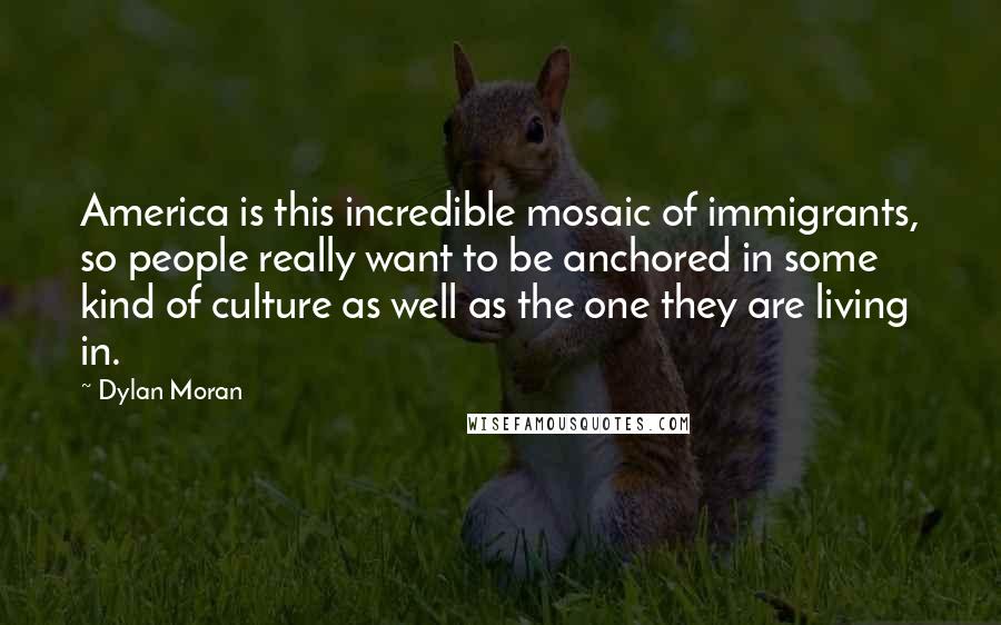 Dylan Moran quotes: America is this incredible mosaic of immigrants, so people really want to be anchored in some kind of culture as well as the one they are living in. Dylan Moran quotes: America is this incredible mosaic of immigrants, so people really want to be anchored in some kind of culture as well as the one they are living in.