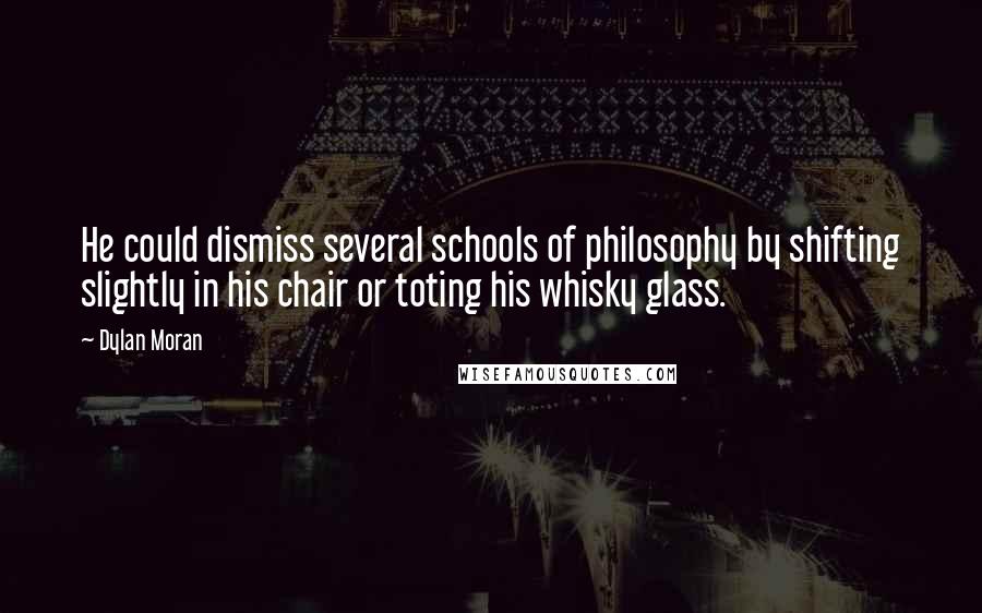 Dylan Moran quotes: He could dismiss several schools of philosophy by shifting slightly in his chair or toting his whisky glass. Dylan Moran quotes: He could dismiss several schools of philosophy by shifting slightly in his chair or toting his whisky glass.