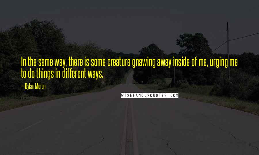 Dylan Moran quotes: In the same way, there is some creature gnawing away inside of me, urging me to do things in different ways. Dylan Moran quotes: In the same way, there is some creature gnawing away inside of me, urging me to do things in different ways.