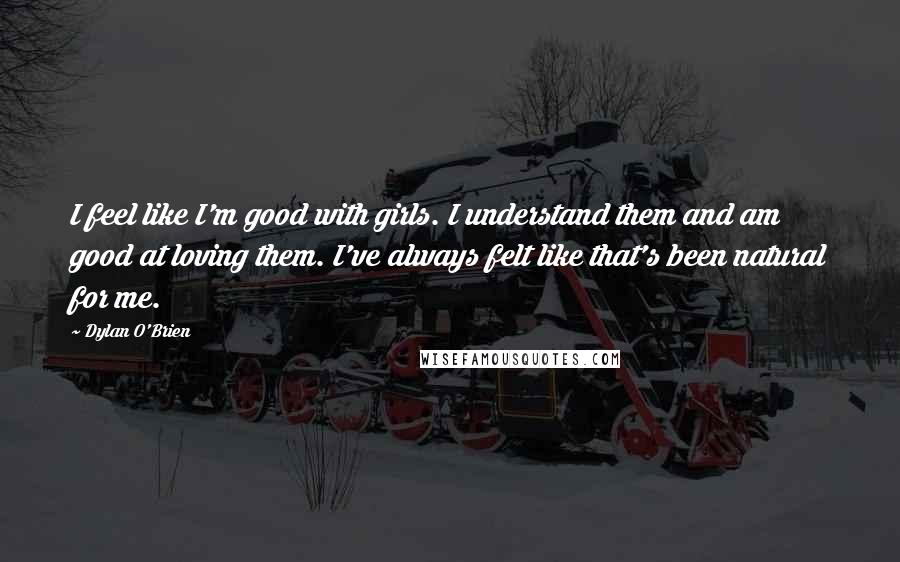 Dylan O'Brien quotes: I feel like I'm good with girls. I understand them and am good at loving them. I've always felt like that's been natural for me. Dylan O'Brien quotes: I feel like I'm good with girls. I understand them and am good at loving them. I've always felt like that's been natural for me.