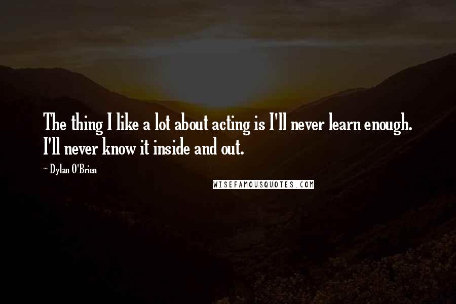 Dylan O'Brien quotes: The thing I like a lot about acting is I'll never learn enough. I'll never know it inside and out.