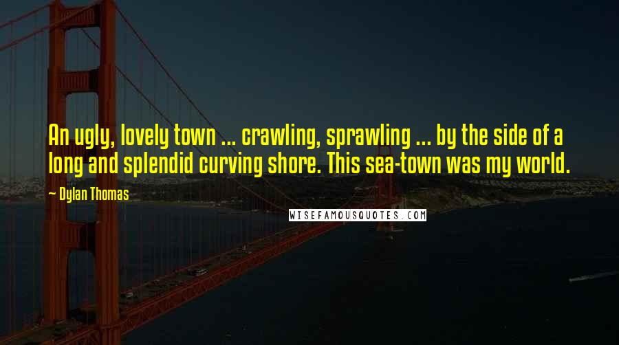 Dylan Thomas quotes: An ugly, lovely town ... crawling, sprawling ... by the side of a long and splendid curving shore. This sea-town was my world.