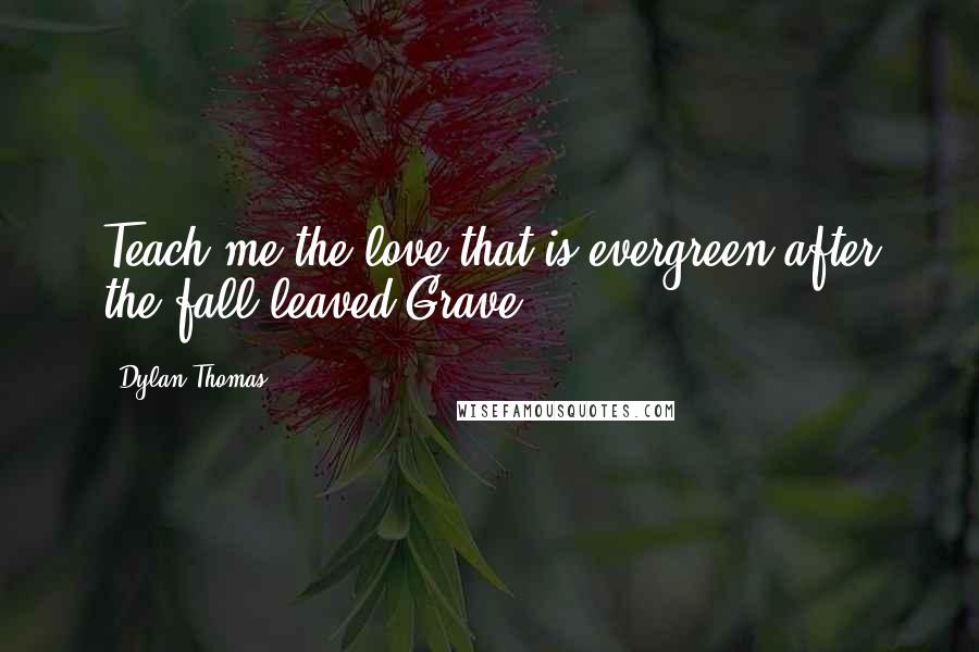 Dylan Thomas quotes: Teach me the love that is evergreen after the fall leaved/Grave