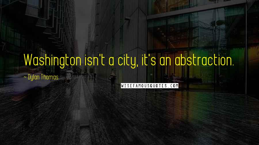 Dylan Thomas quotes: Washington isn't a city, it's an abstraction.