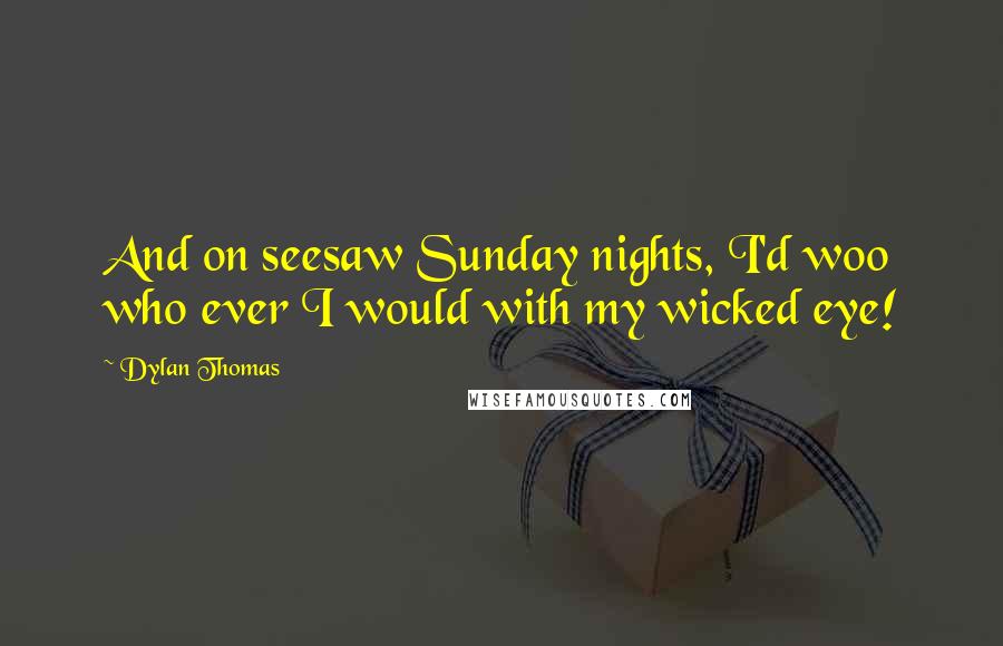 Dylan Thomas quotes: And on seesaw Sunday nights, I'd woo who ever I would with my wicked eye!